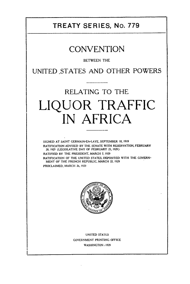 handle is hein.ustreaties/ts00779 and id is 1 raw text is: TREATY SERIES, No. 779
CONVENTION
BETWEEN THE
UNITED .STATES AND OTHER POWERS
RELATING TO THE
LIQUOR TRAFFIC
IN AFRICA
SIGNED AT SAINT GERMAIN-EN-LAYE, SEPTEMBER 10, 1919
RATIFICATION ADVISED BY THE SENATE WITH RESERVATION. FEBRUARY
28, 1929 (LEGISLATIVE DAY OF FEBRUARY 25. 1929)
RATIFIED BY THE PRESIDENT, MARCH 7, 1929
RATIFICATION OF THE UNITED STATES, DEPOSITED WITH THE GOVERN-
MENT OF THE FRENCH REPUBLIC. MARCH 22, 1929
PROCLAIMED, MARCH 26, 1929

UNITED STATES
GOVERNMENT PRINTING OFFICE
WASHINGTON: 1929


