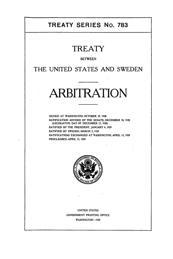 handle is hein.ustreaties/ts00783 and id is 1 raw text is: TREATY SERIES No. 783

TREATY
BETWEEN
THE UNITED STATES AND SWEDEN

ARBITRATION
SIGNED AT WASHINGTON, OCTOBER 27, 1928
RATIFICATION ADVISED BY THE SENATE. DECEMBER 18, 1928
(LEGISLATIVE DAY OF DECEMBER 17. 1928)
RATIFIED BY THE PRESIDENT. JANUARY 4. 1929
RATIFIED BY SWEDEN. MARCH 7. 1929
RATIFICATIONS EXCHANGED AT WASHINGTON. APRIL 15. 1929
PROCLAIMED. APRIL 15. 1929

UNITED STATES
GOVERNMENT PRINTING OFFICE
WASHINGTON: 1929


