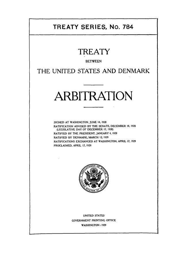 handle is hein.ustreaties/ts00784 and id is 1 raw text is: TREATY SERIES, No. 784

TREATY
BETWEEN
THE UNITED STATES AND DENMARK

ARBITRATION
SIGNED AT WASHINGTON. JUNE 14. 1928
RATIFICATION ADVISED BY THE SENATE, DECEMBER 18. 1928
(LEGISLATIVE DAY OF DECEMBER 17, 1928)
RATIFIED BY THE PRESIDENT. JANUARY 4. 1929
RATIFIED BY DENMARK, MARCH 12.1929
RATIFICATIONS EXCHANGED AT WASHINGTON, APRIL 17. 1929
PROCLAIMED. APRIL 17. 1929

UNITED STATES
GOVERNMENT PRINTING OFFICE
WASHINGTON: 1929


