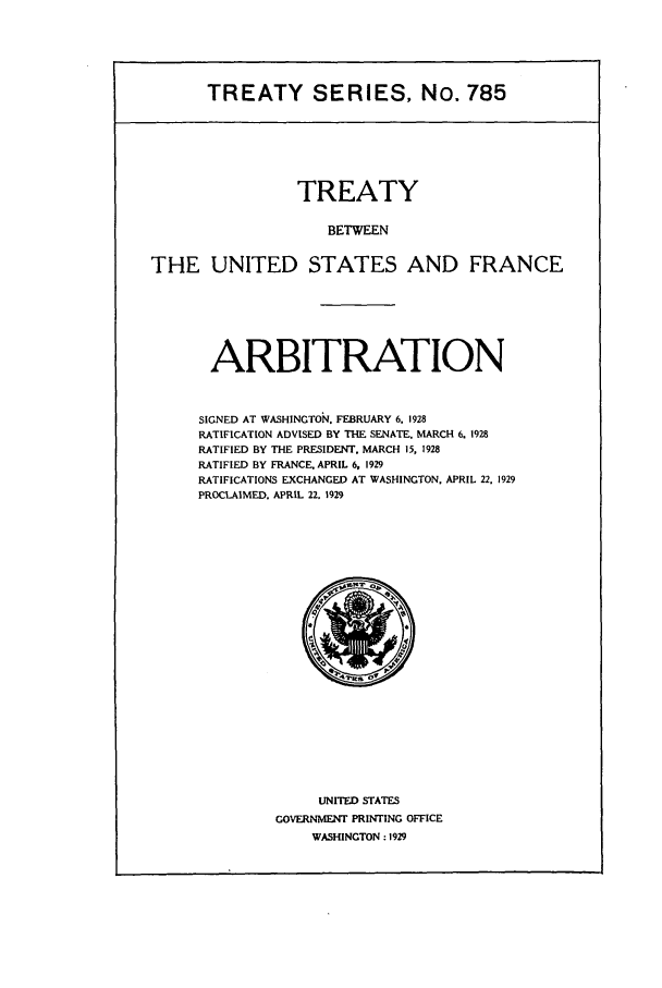 handle is hein.ustreaties/ts00785 and id is 1 raw text is: TREATY SERIES, No. 785

TREATY
BETWEEN
THE UNITED STATES AND FRANCE

ARBITRATION
SIGNED AT WASHINGTOi. FEBRUARY 6. 1928
RATIFICATION ADVISED BY THE SENATE. MARCH 6. 1928
RATIFIED BY THE PRESIDENT. MARCH 15, 1928
RATIFIED BY FRANCE. APRIL 6, 1929
RATIFICATIONS EXCHANGED AT WASHINGTON. APRIL 22. 1929
PROCLAIMED. APRIL 22. 1929

UNITED STATES
GOVERNMENT PRINTING OFFICE
WASHINGTON : 1929


