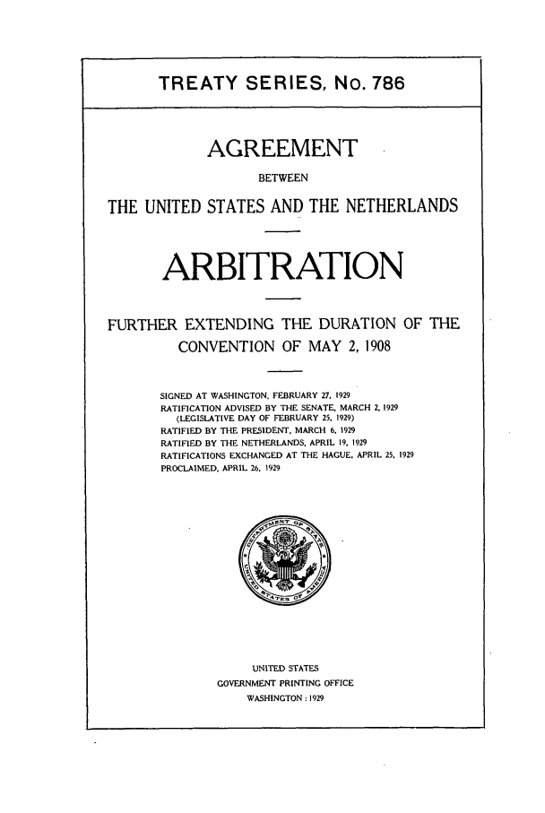 handle is hein.ustreaties/ts00786 and id is 1 raw text is: TREATY SERIES, No. 786

AGREEMENT
BETWEEN
THE UNITED STATES AND THE NETHERLANDS
ARBITRATION
FURTHER EXTENDING THE DURATION OF THE
CONVENTION OF MAY 2, 1908
SIGNED AT WASHINGTON, FEBRUARY 27, 1929
RATIFICATION ADVISED BY THE SENATE, MARCH 2. 1929
(LEGISLATIVE DAY OF FEBRUARY 25, 1929)
RATIFIED BY THE PRESIDENT, MARCH 6, 1929
RATIFIED BY THE NETHERLANDS, APRIL 19, 1929
RATIFICATIONS EXCHANGED AT THE HAGUE. APRIL 25. 1929
PROCLAIMED. APRIL 26, 1929

UNITED STATES
GOVERNMENT PRINTING OFFICE
WASHINGTON : 1929


