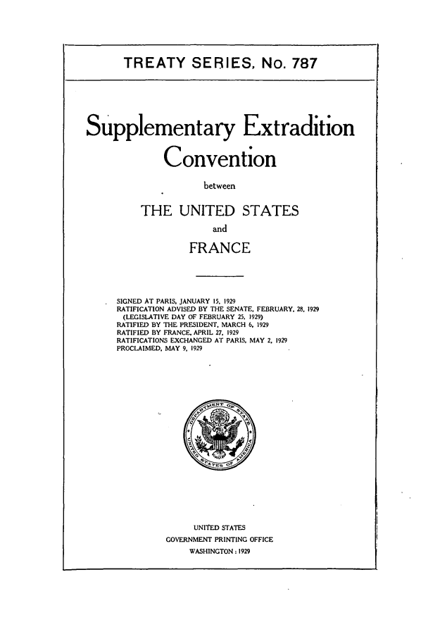 handle is hein.ustreaties/ts00787 and id is 1 raw text is: TREATY SERIES, No. 787

Supplementary Extradition
Convention

between
THE UNITED STATES
and
FRANCE
SIGNED AT PARIS, JANUARY 15, 1929
RATIFICATION ADVISED BY THE SENATE, FEBRUARY. 28, 1929
(LEGISLATIVE DAY OF FEBRUARY 25. 1929)
RATIFIED BY THE PRESIDENT. MARCH 6. 1929
RATIFIED BY FRANCE. APRIL 27. 1929
RATIFICATIONS EXCHANGED AT PARIS, MAY 2. 1929
PROCLAIMED. MAY 9, 1929

UNITED STATES
GOVERNMENT PRINTING OFFICE
WASHINGTON : 1929

i


