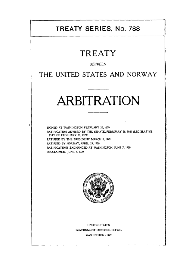 handle is hein.ustreaties/ts00788 and id is 1 raw text is: TREATY SERIES, No. 788

TREATY
BETWEEN
THE UNITED STATES AND NORWAY

ARBITRATION
SIGNED AT WASHINGTON. FEBRUARY 20, 1929
RATIFICATION ADVISED BY THE SENATE. FEBRUARY 28, 1929 (LEGISLATIVE
DAY OF FEBRUARY 25, 1929)
RATIFIED BY THE PRESIDENT. MARCH 8. 1929
RATIFIED BY NORWAY. APRIL 25, 1929
RATIFICATIONS EXCHANGED AT WASHINGTON, JUNE 7. 1929
PROCLAIMED. JUNE 7. 1929

UNITED STATES
GOVERNMENT PRINTING OFFICE
WASHINGTON: 1929


