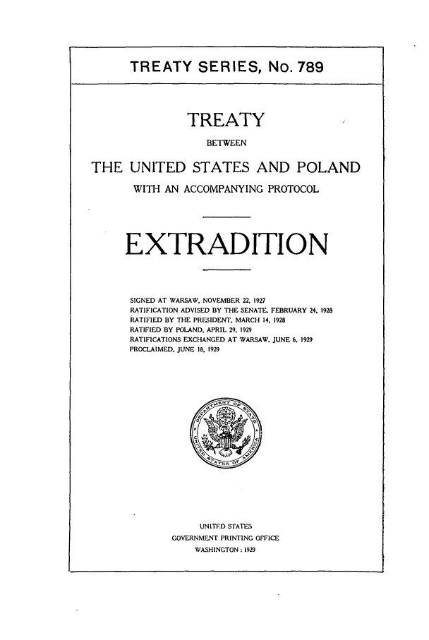 handle is hein.ustreaties/ts00789 and id is 1 raw text is: TREATY SERIES, No. 789

TREATY
BETWEEN
THE UNITED STATES AND POLAND

WITH AN ACCOMPANYING PROTOCOL
EXTRADITION
SIGNED AT WARSAW, NOVEMBER 22, 1927
RATIFICATION ADVISED BY THE SENATE. FEBRUARY 24, 1928
RATIFIED BY THE PRESIDENT, MARCH 14, 1928
RATIFIED BY POLAND, APRIL 29. 1929
RATIFICATIONS EXCHANGED AT WARSAW. JUNE 6. 1929
PROCLAIMED. JUNE 18, 1929

UNITF.D STATES
GOVERNMENT PRINTING OFFICE
WASHINGTON: 1929


