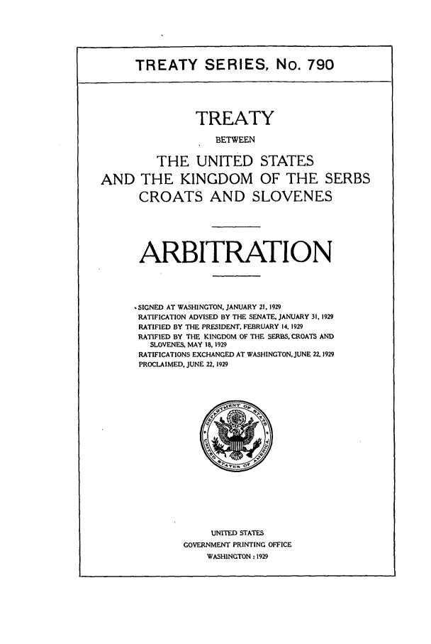 handle is hein.ustreaties/ts00790 and id is 1 raw text is: TREATY SERIES, No. 790
TREATY
BETWEEN
THE UNITED STATES
AND THE KINGDOM OF THE SERBS
CROATS AND SLOVENES
ARBITRATION
SIGNED AT WASHINGTON. JANUARY 21, 1929
RATIFICATION ADVISED BY THE SENATE, JANUARY 31, 1929
RATIFIED BY THE PRESIDENT. FEBRUARY 14, 1929
RATIFIED BY THE KINGDOM OF THE SERBS. CROATS AND
SLOVENES. MAY 18, 1929
RATIFICATIONS EXCHANGED AT WASHINGTON. JUNE 22.1929
PROCLAIMED. JUNE 22,1929

UNITED STATES
GOVERNMENT PRINTING OFFICE
WASHINGTON :1929


