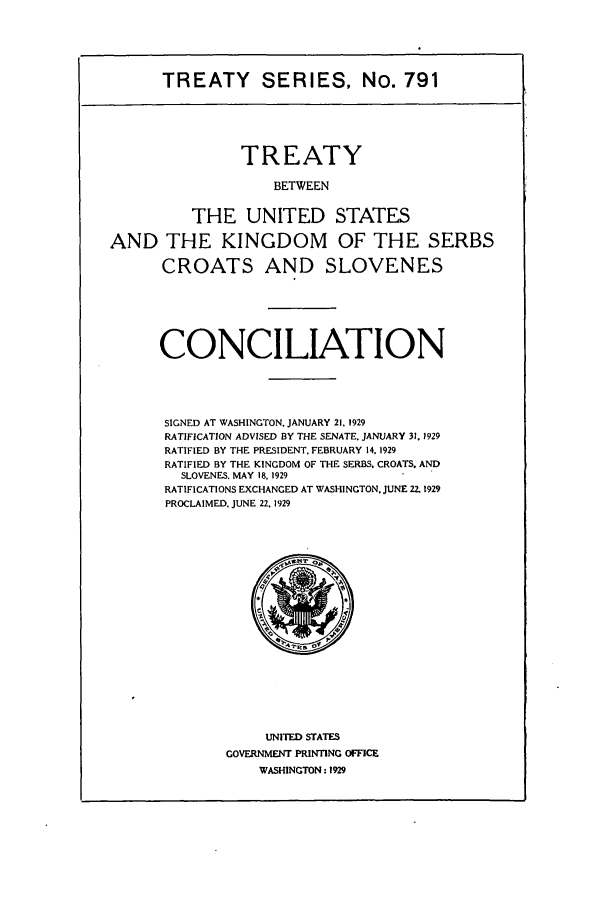 handle is hein.ustreaties/ts00791 and id is 1 raw text is: TREATY SERIES, No. 791
TREATY
BETWEEN
THE UNITED STATES
AND THE KINGDOM OF THE SERBS
CROATS AND SLOVENES
CONCILIATION
SIGNED AT WASHINGTON. JANUARY 21. 1929
RATIFICATION ADVISED BY THE SENATE. JANUARY 31.1929
RATIFIED BY THE PRESIDENT. FEBRUARY 14. 1929
RATIFIED BY THE KINGDOM OF THE SERBS. CROATS. AND
SLOVENES. MAY 18, 1929
RATIFICATIONS EXCHANGED AT WASHINGTON. JUNE 22.1929
PROCLAIMED. JUNE 22. 1929

UNITED STATES
GOVERNMENT PRINTING OFFICE
WASHINGTON: 1929


