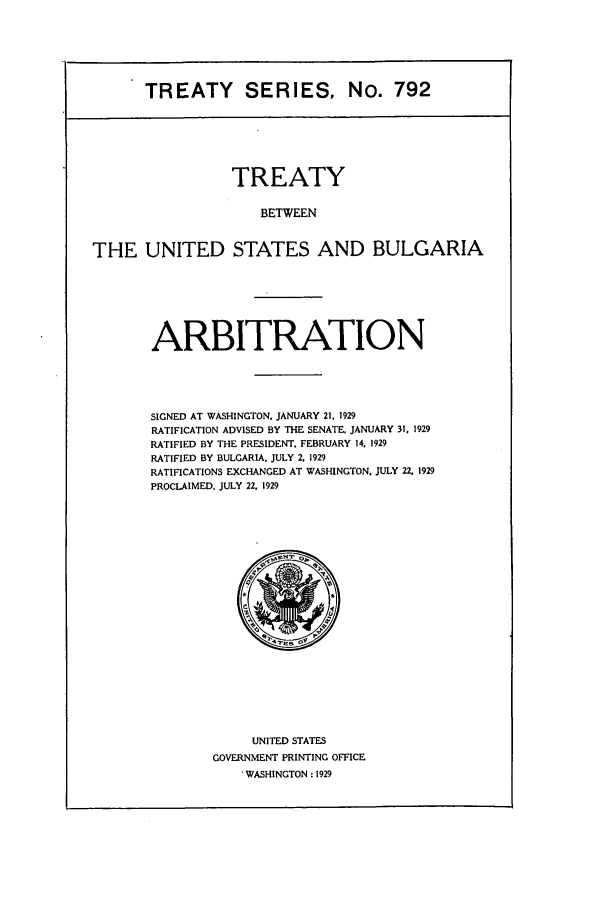handle is hein.ustreaties/ts00792 and id is 1 raw text is: TREATY SERIES, No. 792

TREATY
BETWEEN
THE UNITED STATES AND BULGARIA

ARBITRATION
SIGNED AT WASHINGTON, JANUARY 21. 1929
RATIFICATION ADVISED BY THE SENATE. JANUARY 31, 1929
RATIFIED BY THE PRESIDENT. FEBRUARY 14. 1929
RATIFIED BY BULGARIA. JULY 2. 1929
RATIFICATIONS EXCHANGED AT WASHINGTON. JULY 22. 1929
PROCLAIMED. JULY 22. 1929

UNITED STATES
GOVERNMENT PRINTING OFFICE
WASHINGTON : 1929


