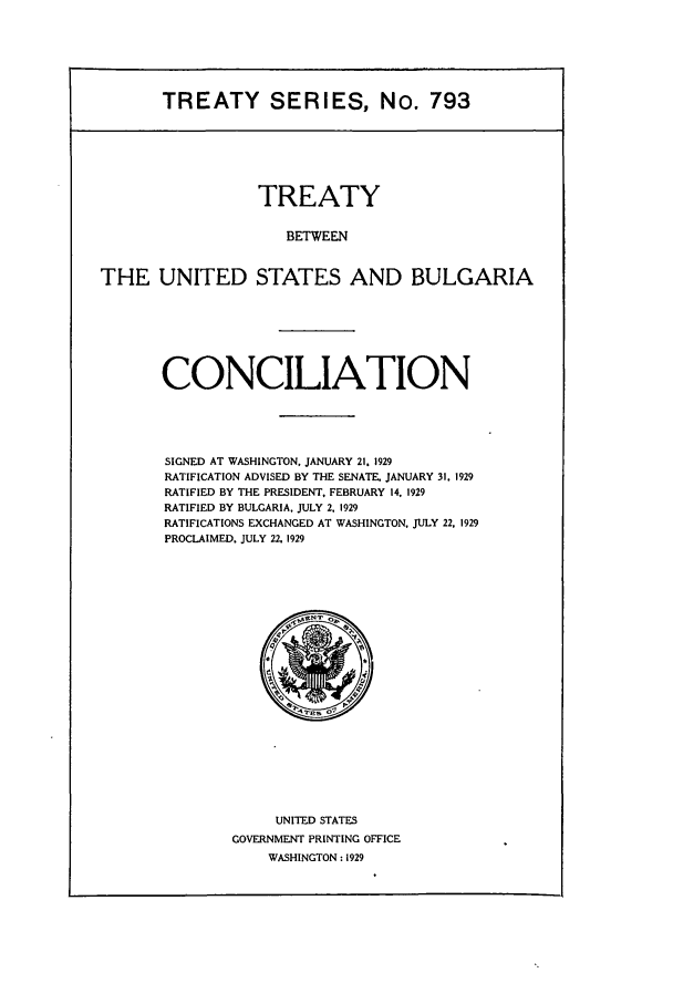 handle is hein.ustreaties/ts00793 and id is 1 raw text is: TREATY SERIES, No. 793

TREATY
BETWEEN
THE UNITED STATES AND BULGARIA

CONCILIATION
SIGNED AT WASHINGTON, JANUARY 21. 1929
RATIFICATION ADVISED BY THE SENATE. JANUARY 31, 1929
RATIFIED BY THE PRESIDENT. FEBRUARY 14, 1929
RATIFIED BY BULGARIA, JULY 2, 1929
RATIFICATIONS EXCHANGED AT WASHINGTON, JULY 22, 1929
PROCLAIMED. JULY 22, 1929

UNITED STATES
GOVERNMENT PRINTING OFFICE
WASHINGTON: 1929


