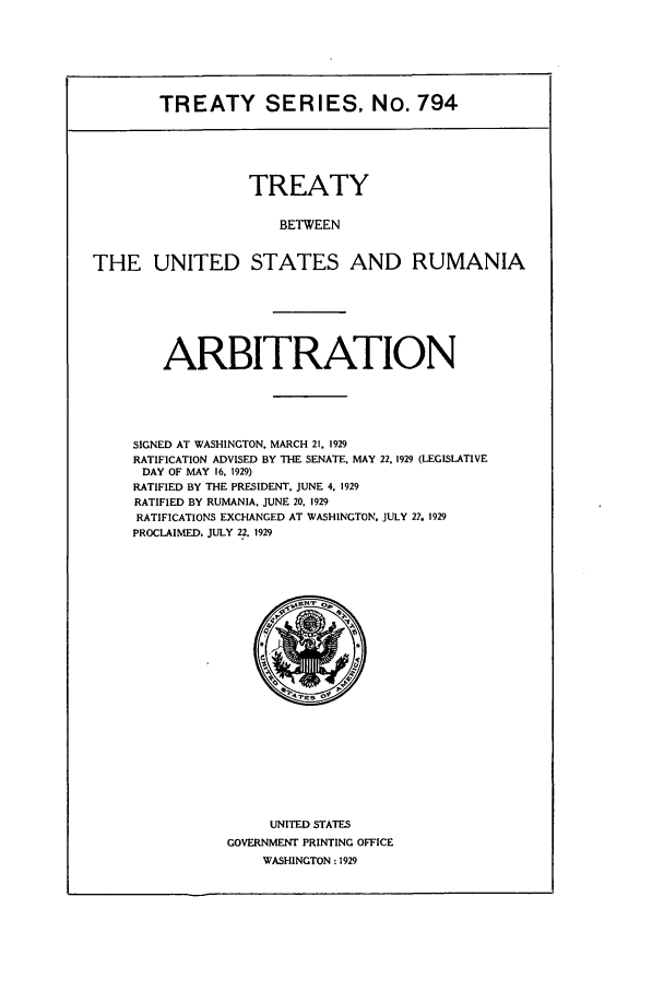 handle is hein.ustreaties/ts00794 and id is 1 raw text is: TREATY SERIES, No. 794
TREATY
BETWEEN
THE UNITED STATES AND RUMANIA

ARBITRATION
SIGNED AT WASHINGTON. MARCH 21. 1929
RATIFICATION ADVISED BY THE SENATE. MAY 22, 1929 (LEGISLATIVE
DAY OF MAY 16. 1929)
RATIFIED BY THE PRESIDENT. JUNE 4. 1929
RATIFIED BY RUMANIA. JUNE 20, 1929
RATIFICATIONS EXCHANGED AT WASHINGTON. JULY 22 1929
PROCLAIMED. JULY 22. 1929

UNITED STATES
GOVERNMENT PRINTING OFFICE
WASHINGTON : 1929


