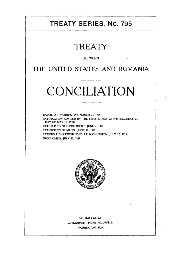 handle is hein.ustreaties/ts00795 and id is 1 raw text is: TREATY SERIES, No. 795

TREATY
BETWEEN
THE UNITED STATES AND RUMANIA

CONCILIATION
SIGNED AT WASHINGTON. MARCH 21. 1929
RATIFICATION ADVISED BY THE SENATE. MAY 22. 1929 (LEGISLATIVE
DAY OF MAY 16. 1929)
RATIFIED BY THE PRESIDENT. JUNE 4, 1929
RATIFIED BY RUMANIA. JUNE 20. 1929
RATIFICATIONS EXCHANGED AT WASHINGTON. JULY 22. 1929
PROCLAIMED. JULY 22. 1929

UNITED STATES
GOVERNMENT PRINTING OFFICE
WASHINGTON: 1929


