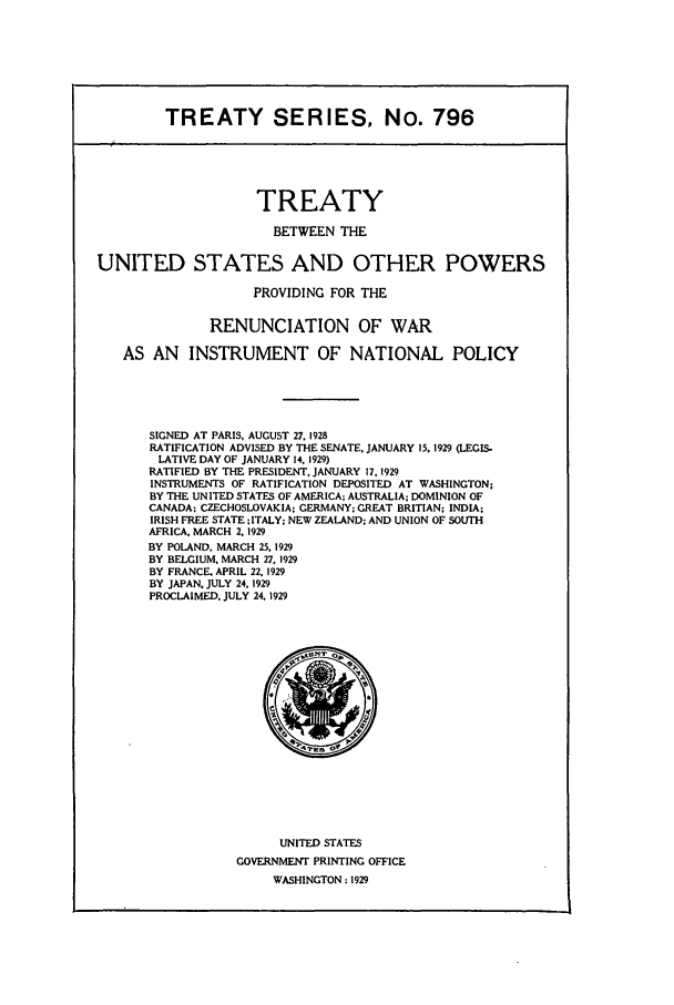 handle is hein.ustreaties/ts00796 and id is 1 raw text is: TREATY SERIES, No. 796

TREATY
BETWEEN THE
UNITED STATES AND OTHER POWERS
PROVIDING FOR THE
RENUNCIATION OF WAR
AS AN INSTRUMENT OF NATIONAL POLICY
SIGNED AT PARIS, AUGUST 27. 1928
RATIFICATION ADVISED BY THE SENATE, JANUARY 15. 1929 (LEGIS-
LATIVE DAY OF JANUARY 14. 1929)
RATIFIED BY THE PRESIDENT, JANUARY 17, 1929
INSTRUMENTS OF RATIFICATION DEPOSITED AT WASHINGTON;
BY THE UNITED STATES OF AMERICA; AUSTRALIA: DOMINION OF
CANADA; CZECHOSLOVAKIA; GERMANY; GREAT BRITIAN; INDIA;
IRISH FREE STATE ;ITALY; NEW ZEALAND; AND UNION OF SOUTH
AFRICA. MARCH 2, 1929
BY POLAND, MARCH 25 1929
BY BELGIUM. MARCH 27, 1929
BY FRANCE. APRIL 22. 1929
BY JAPAN. JULY 24,1929
PROCLAIMED. JULY 24. 1929

UNITED STATES
GOVERNMENT PRINTING OFFICE
WASHINGTON: 1929


