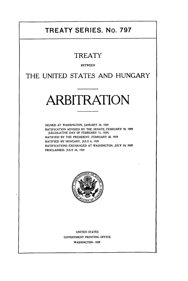 handle is hein.ustreaties/ts00797 and id is 1 raw text is: TREATY SERIES, No. 797

TREATY
BETWEEN
THE UNITED STATES AND HUNGARY

ARBITRATION
SIGNED AT WASHINGTON. JANUARY 26. 1929
RATIFICATION ADVISED BY THE SENATE, FEBRUARY 18, 1929
(LEGISLATIVE DAY OF FEBRUARY 1S, 1929)
RATIFIED BY THE PRESIDENT. FEBRUARY 28. 1929
RATIFIED BY HUNGARY, JULY 6, 1929
RATIFICATIONS EXCHANGED AT WASHINGTON. JULY 24. 1929
PROCLAIMED. JULY 24. 1929

UNITED STATES
GOVERNMENT PRINTING OFFICE
WASHINGTON: 1929


