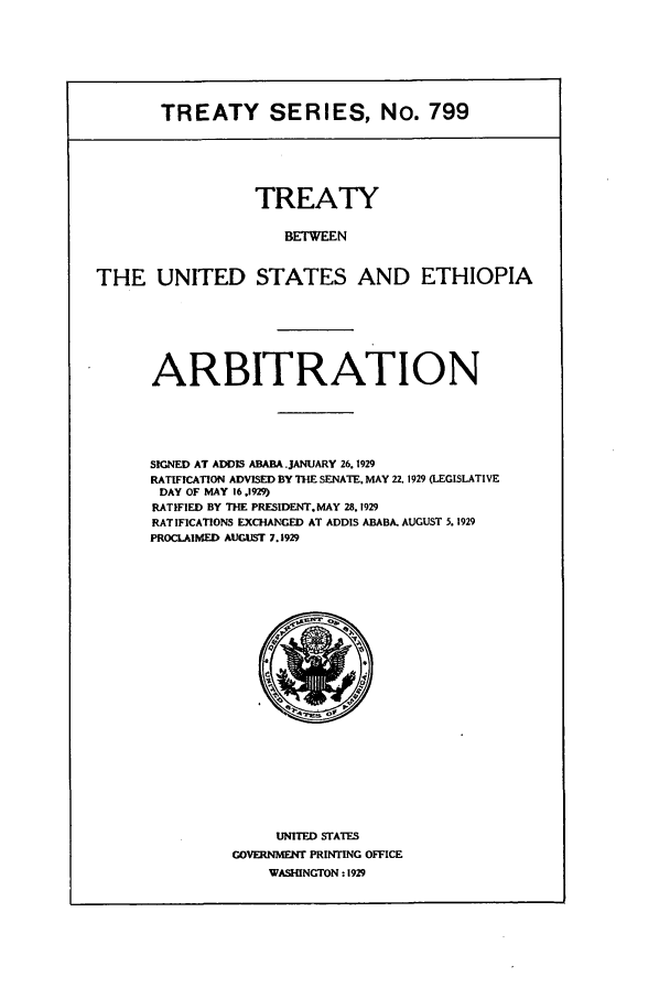 handle is hein.ustreaties/ts00799 and id is 1 raw text is: TREATY SERIES, No. 799
TREATY
BETWEEN
THE UNITED STATES AND ETHIOPIA

ARBITRATION
SIGNED AT ADDIS ABABA JANUARY 26.1929
RATIFICATION ADVISED BY THE SENATE. MAY 22. 1929 (LEGISLATIVE
DAY OF MAY 16.1929)
RATIFIED BY THE PRESIDENT. MAY 28.1929
RATIFICATIONS EXCHANGED AT ADDIS ABABA. AUGUST 5. 1929
PROCLAIMD AUGUST 7.1929

UNITED STATES
GOVERNMENT PRINTING OFFICE
WASHINGTON : 1929



