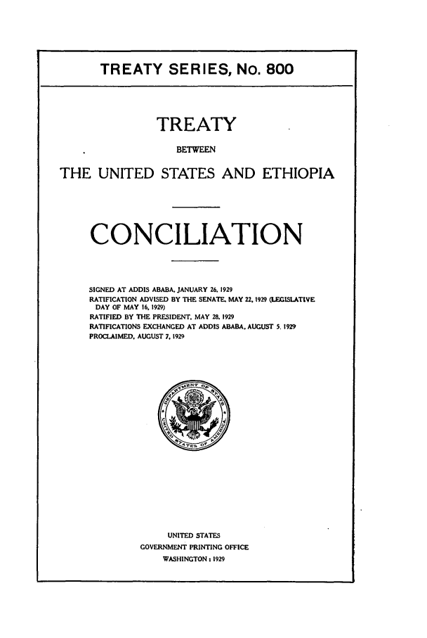 handle is hein.ustreaties/ts00800 and id is 1 raw text is: TREATY SERIES, No. 800
TREATY
BETWEEN
THE UNITED STATES AND ETHIOPIA

CONCILIATION
SIGNED AT ADDIS ABABA. JANUARY 26. 1929
RATIFICATION ADVISED BY THE SENATE. MAY 22.1929 (LEGISLATIVE
DAY OF MAY 16, 1929)
RATIFIED BY THE PRESIDENT. MAY 28. 1929
RATIFICATIONS EXCHANGED AT ADDIS ABABA. AUGUST 5. 1929
PROCLAIMED. AUGUST 7. 1929

UNITED STATES
GOVERNMENT PRINTING OFFICE
WASHINGTON : 1929


