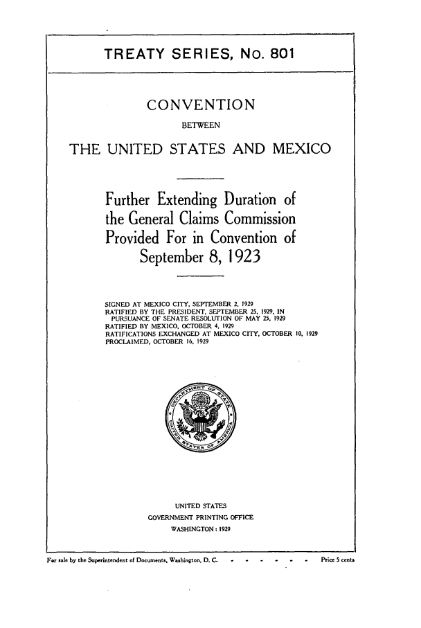 handle is hein.ustreaties/ts00801 and id is 1 raw text is: TREATY SERIES, No. 801

CONVENTION
BETWEEN
THE UNITED STATES AND MEXICO

Further Extending Duration of
the General Claims Commission
Provided For in Convention of
September 8, 1923
SIGNED AT MEXICO CITY, SEPTEMBER 2. 1929
RATIFIED BY THE PRESIDENT, SEPTEMBER 25, 1929. IN
PURSUANCE OF SENATE RESOLUTION OF MAY 25. 1929
RATIFIED BY MEXICO. OCTOBER 4, 1929
RATIFICATIONS EXCHANGED AT MEXICO CITY. OCTOBER 10. 1929
PROCLAIMED, OCTOBER 16. 1929

UNITED STATES
GOVERNMENT PRINTING OFFICE
WASHINGTON : 1929

For sale by the Superintendent of Documents. Washington. D. C.  -                          Price 5 cents

For sale by the Superintendent of Documents. Washington, D. C.  °

Price .5 cents


