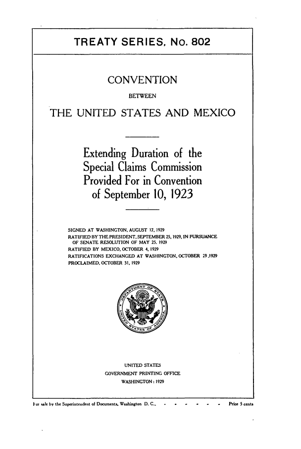 handle is hein.ustreaties/ts00802 and id is 1 raw text is: TREATY SERIES. No. 802

CONVENTION
BETWEEN
THE UNITED STATES AND MEXICO

Extending Duration of the
Special Claims Commission
Provided For in Convention
of September 10, 1923
SIGNED AT WASHINGTON. AUGUST 17, 1929
RATIFIED BY THE PRESIDENT. SEPTEMBER 25. 1929, IN PURSUANCE
OF SENATE RESOLUTION OF MAY 25. 1929
RATIFIED BY MEXICO. OCTOBER 4. 1929
RATIFICATIONS EXCHANGED AT WASHINGTON. OCTOBER 29,1929
PROCLAIMED, OCTOBER 31. 1929

UNITED STATES
GOVERNMENT PRINTING OFFICE
WASHINGTON : 1929

PoT sale by the Superintendent of Documents, Washington D. C.,        P-  .   .    .     .     .           5 cents


