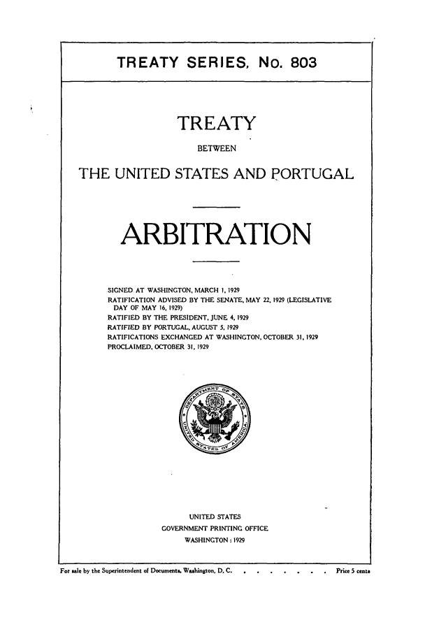 handle is hein.ustreaties/ts00803 and id is 1 raw text is: TREATY SERIES, No. 803

TREATY
BETWEEN
THE UNITED STATES AND PORTUGAL

ARBITRATION
SIGNED AT WASHINGTON, MARCH 1, 1929
RATIFICATION ADVISED BY THE SENATE, MAY 22. 1929 (LEGISLATIVE
DAY OF MAY 16, 1929)
RATIFIED BY THE PRESIDENT, JUNE 4, 1929
RATIFIED BY PORTUGAL, AUGUST 5. 1929
RATIFICATIONS EXCHANGED AT WASHINGTON. OCTOBER 31. 1929
PROCLAIMED, OCTOBER 31, 1929

UNITED STATES
GOVERNMENT PRINTING OFFICE
WASHINGTON : 1929

For sale by the Superintendent of Documents,. Washington, D. C.    ........                  Price 5 cents


