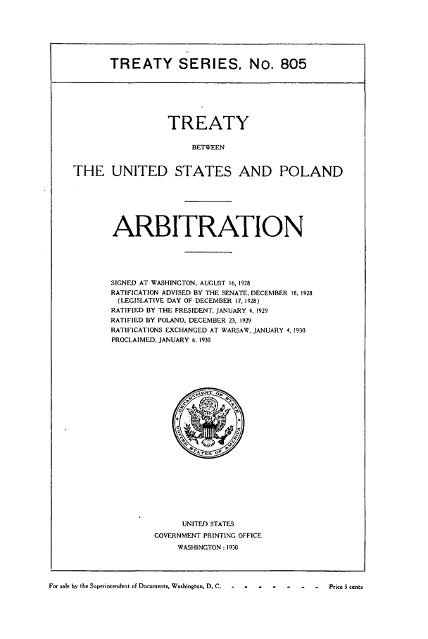 handle is hein.ustreaties/ts00805 and id is 1 raw text is: TREATY SERIES, No. 805

TREATY
BETWEEN
THE UNITED STATES AND POLAND

ARBITRATION
SIGNED AT WASHINGTON. AUGUST 16, 1928
RATIFICATION ADVISED BY THE SENATE. DECEMBER 18, 1928
(LEGISLATIVE DAY OF DECEMBER 17, 1928)
RATIFIED BY THE PRESIDENT, JANUARY 4, 1929
RATIFIED BY POLAND, DECEMBER 23, 1929
RATIFICATIONS EXCHANGED AT WARSAW, JANUARY 4, !930
PROCLAIMED, JANUARY 6. 1930

UNITED STATES
GOVERNMENT PRINTING OFFICE
WASHINGTON: 1930

For sale by the Superintendent of Documents. Washington, D. C.  -  - -   -  -   -   -   -Price 5 cents


