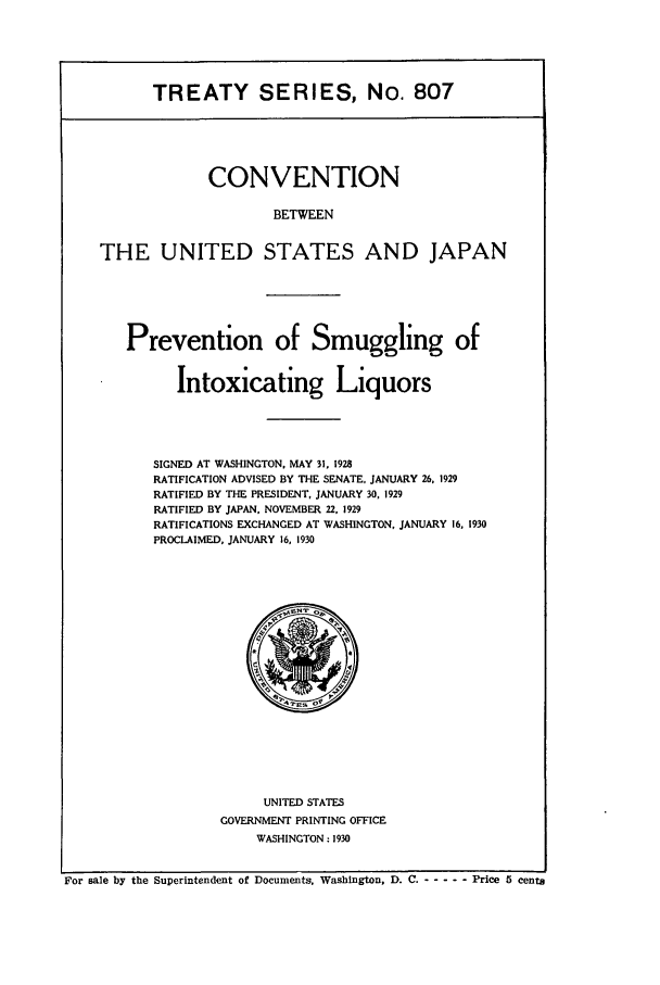handle is hein.ustreaties/ts00807 and id is 1 raw text is: TREATY SERIES, No. 807
CONVENTION
BETWEEN
THE UNITED STATES AND JAPAN

Prevention of Smuggling of
Intoxicating Liquors
SIGNED AT WASHINGTON, MAY 31, 1928
RATIFICATION ADVISED BY THE SENATE, JANUARY 26, 1929
RATIFIED BY THE PRESIDENT, JANUARY 30, 1929
RATIFIED BY JAPAN, NOVEMBER 22, 1929
RATIFICATIONS EXCHANGED AT WASHINGTON, JANUARY 16, 1930
PROCLAIMED, JANUARY 16, 1930

UNITED STATES
GOVERNMENT PRINTING OFFICE
WASHINGTON: 1930

For sale by the Superintendent of Documents, Washington, D. C. - -     ----Price 5 cents


