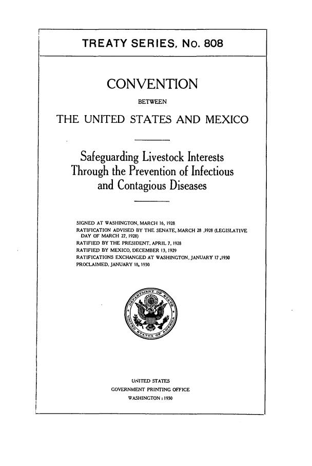 handle is hein.ustreaties/ts00808 and id is 1 raw text is: TREATY SERIES, No. 808
CONVENTION
BETWEEN
THE UNITED STATES AND MEXICO
Safeguarding Livestock Interests
Through the Prevention of Infectious
and Contagious Diseases
SIGNED AT WASHINGTON. MARCH 16, 1928
RATIFICATION ADVISED BY THE SENATE. MARCH 28 .1928 (LEGISLATIVE
DAY OF MARCH 27, 1928)
RATIFIED BY THE PRESIDENT, APRIL 7, 1928
RATIFIED BY MEXICO. DECEMBER 13, 1929
RATIFICATIONS EXCHANGED AT WASHINGTON. JANUARY 17 .1930
PROCLAIMED, JANUARY 18. 1930

UNITED STATES
GOVERNMENT PRINTING OFFICE
WASHINGTON : 1930


