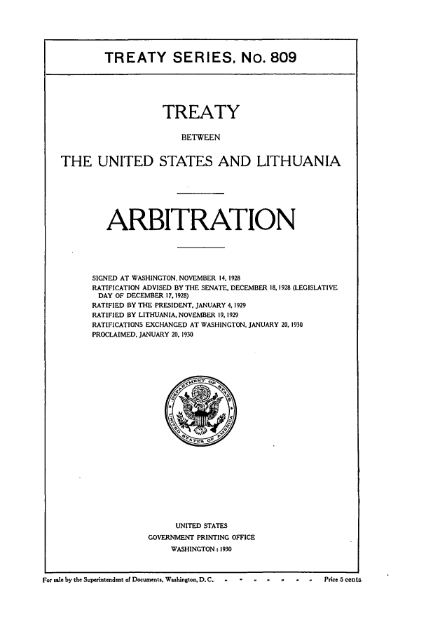 handle is hein.ustreaties/ts00809 and id is 1 raw text is: TREATY SERIES, No. 809

TREATY
BETWEEN
THE UNITED STATES AND LITHUANIA

ARBITRATION
SIGNED AT WASHINGTON, NOVEMBER 14,1928
RATIFICATION ADVISED BY THE SENATE. DECEMBER 18.1928 (LEGISLATIVE
DAY OF DECEMBER 17.1928)
RATIFIED BY THE PRESIDENT, JANUARY 4.1929
RATIFIED BY LITHUANIA. NOVEMBER 19,1929
RATIFICATIONS EXCHANGED AT WASHINGTON. JANUARY 20. 1930
PROCLAIMED. JANUARY 20. 1930

UNITED STATES
GOVERNMENT PRINTING OFFICE
WASHINGTON: 1930

For sale by the Superintendent of Documents, Washington, D.C.  --        .   .    .     .   .-   Price 5 cents.


