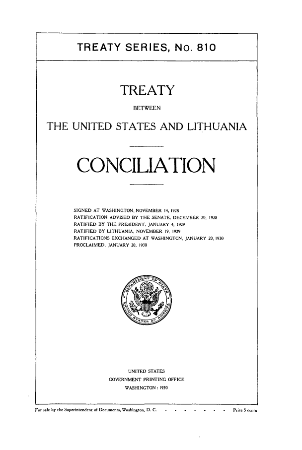 handle is hein.ustreaties/ts00810 and id is 1 raw text is: TREATY SERIES, No. 810

TREATY
BETWEEN
THE UNITED STATES AND LITHUANIA

CONCILIATION
SIGNED AT WASHINGTON, NOVEMBER 14, 1928
RATIFICATION ADVISED BY THE SENATE, DECEMBER 20. 1928
RATIFIED BY THE PRESIDENT, JANUARY 4, 1929
RATIFIED BY LITHUANIA, NOVEMBER 19, 1929
RATIFICATIONS EXCHANGED AT WASHINGTON, JANUARY 20, 1930
PROCLAIMED. JANUARY 20. 1930

UNITED STATES
GOVERNMENT PRINTING OFFICE
WASHINGTON: 1930

For sale by the Superintendent of Documents, Washington, D. C. - . .  .   .    .   .-   Price 5 crnts


