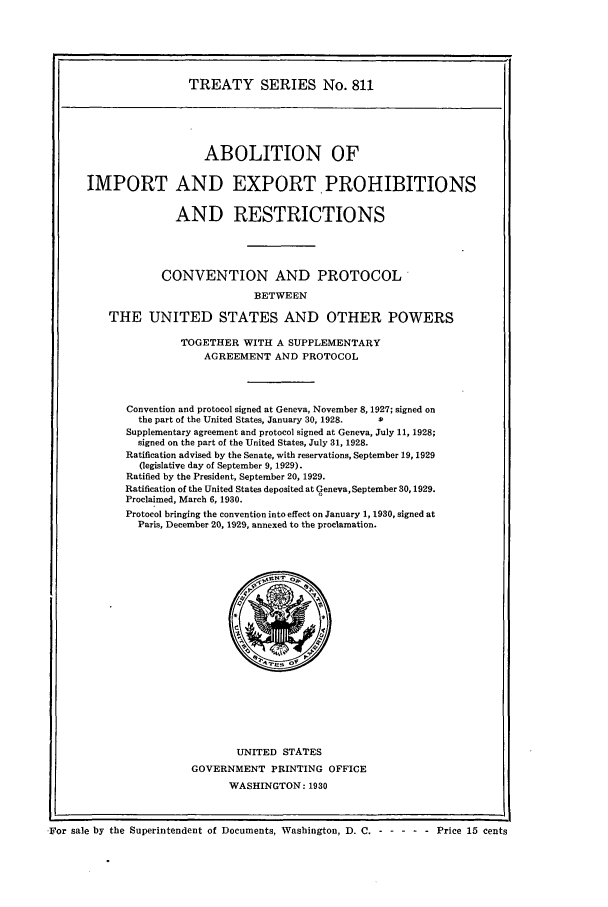 handle is hein.ustreaties/ts00811 and id is 1 raw text is: TREATY SERIES No. 811

ABOLITION OF
IMPORT AND EXPORT. PROHIBITIONS
AND RESTRICTIONS
CONVENTION AND PROTOCOL
BETWEEN
THE UNITED STATES AND OTHER POWERS

TOGETHER WITH A SUPPLEMENTARY
AGREEMENT AND PROTOCOL
Convention and protocol signed at Geneva, November 8, 1927; signed on
the part of the United States, January 30, 1928.  .
Supplementary agreement and protocol signed at Geneva, July 11, 1928;
signed on the part of the United States, July 31, 1928.
Ratification advised by the Senate, with reservations, September 19, 1929
(legislative day of September 9, 1929).
Ratified by the President, September 20, 1929.
Ratification of the United States deposited at Geneva, September 30,1929.
Proclaimed, March 6, 1930.
Protocol bringing the convention into effect on January 1, 1930, signed at
Paris, December 20, 1929, annexed to the proclamation.

UNITED STATES
GOVERNMENT PRINTING OFFICE
WASHINGTON: 1930

.]For sale by the Superintendent of Documents, Washington, D. C. - - ----  Price 15 cents


