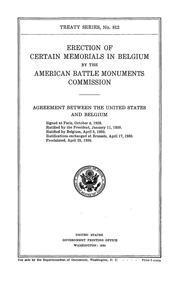 handle is hein.ustreaties/ts00812 and id is 1 raw text is: TREATY SERIES, No. 812
ERECTION OF
CERTAIN MEMORIALS IN BELGIUM
BY THE
AMERICAN BATTLE MONUMENTS
COMMISSION
AGREEMENT BETWEEN THE UNITED STATES
AND BELGIUM
Signed at Paris, October 4, 1929.
Ratified by the President, January 11, 1930.
Ratified by Belgium, April 8, 1930.
Ratifications exchanged at Brussels, April 17, 1930.
Proclaimed, April 23, 1930.

UNITED STATES
GOVERNMENT PRINTING OFFICE
WASHINGTON: 1930

For sale by the Superintendent of Documents, Washington, D. C.       - -     Price 5 cents


