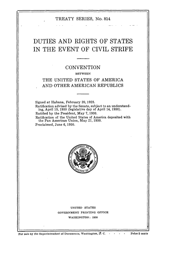 handle is hein.ustreaties/ts00814 and id is 1 raw text is: TREATY SERIES, No. 814

DUTIES AND RIGHTS OF STATES
IN THE EVENT OF CIVIL STRIFE
CONVENTION
BETWEEN
THE UNITED STATES OF AMERICA
AND OTHER AMERICAN REPUBLICS
Signed at Habana, February 20, 1928.
Ratification advised by the Senate, subject to an understand-
ing, April 15, 1930 (legislative day of April 14, 1930).
Ratified by the President, May 7, 1930.
Ratification of the United States of America deposited with
the Pan American Union, May 21, 1930.
Proclaimed, June 6, 1930.

UNITED STATES
GOVERNMENT PRINTING OFFICE
WASHINGTON: 1930

For sale by the Superintendent of Documents, Washington, It C. -  -         Price 5 cents


