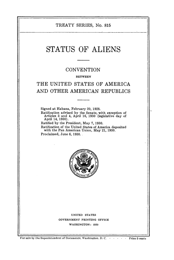 handle is hein.ustreaties/ts00815 and id is 1 raw text is: TREATY SERIES, No. 815

STATUS OF ALIENS
CONVENTION
BETWEEN
THE UNITED STATES OF AMERICA
AND OTHER AMERICAN REPUBLICS
Signed at Habana, February 20, 1928.
Ratification advised by the Senate, with exception of
Articles 3 and 4, April 16, 1930 (legislative day of
April 14, 1930).
Ratified by the President, May 7, 1930.
Ratification of the United States of America deposited
with the Pan American Union, May 21, 1930.
Proclaimed, June 6, 1930.

UNITED STATES
GOVERNMENT PRINTING OFFICE
WASHINGTON: 1930

For sale by the Superintendent of Documents, Washington. IX c. -         Price 5 cents

Price 5 cents

For sale by the Superintendent of Documents, Washinoton. D.C. - - -


