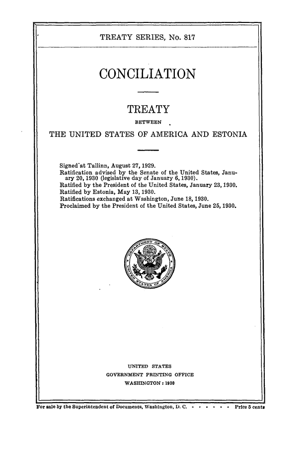 handle is hein.ustreaties/ts00817 and id is 1 raw text is: TREATY SERIES, No. 817

CONCILIATION
TREATY
BETWEEN
THE UNITED STATES OF AMERICA AND ESTONIA
Signed-at Tallinn, August 27, 1929.
Ratification advised by the Senate of the United States, Janu-
ary 20, 1930 (legislative day of January 6, 1930).
Ratified by the President of the United States, January 23, 1930.
Ratified by Estonia, May 13, 1930.
Ratifications exchanged at Washington, June 18, 1930.
Proclaimed by the President of the United States, June 25, 1930.

UNITED STATES
GOVERNMENT PRINTING OFFICE
WASHINGTON: 1930

For sale by the Superintendent of Documents, Washington, D. C. .  ..... .      Price 5 cents


