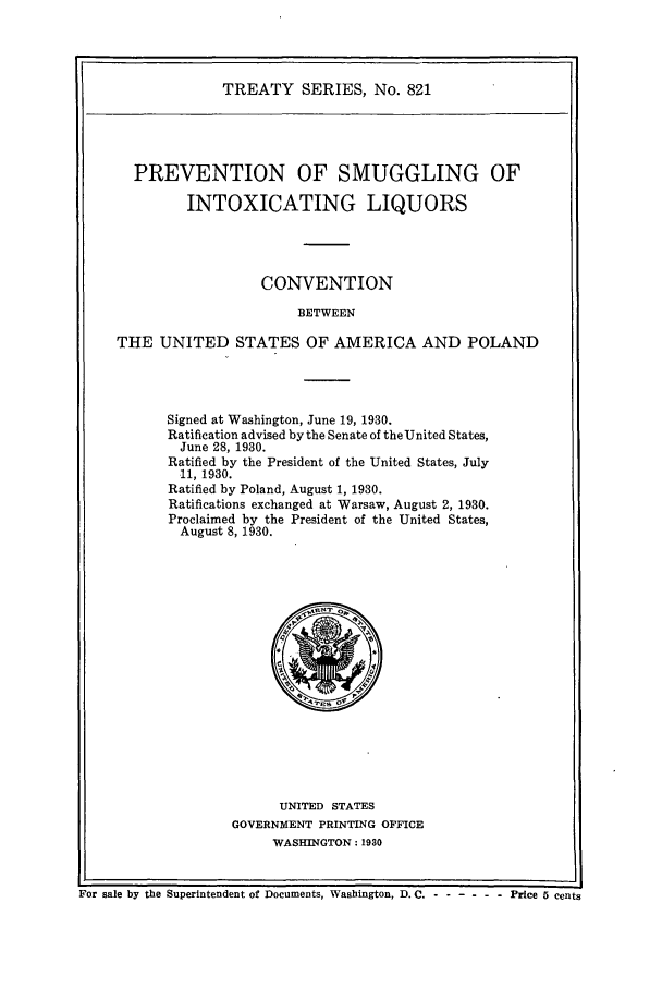 handle is hein.ustreaties/ts00821 and id is 1 raw text is: TREATY SERIES, No. 821

PREVENTION OF SMUGGLING OF
INTOXICATING LIQUORS
CONVENTION
BETWEEN
THE UNITED STATES OF AMERICA AND POLAND

Signed at Washington, June 19, 1930.
Ratification advised by the Senate of the United States,
June 28, 1930.
Ratified by the President of the United States, July
11, 1930.
Ratified by Poland, August 1, 1930.
Ratifications exchanged at Warsaw, August 2, 1930.
Proclaimed by the President of the United States,
August 8, 1930.

UNITED STATES
GOVERNMENT PRINTING OFFICE
WASHINGTON : 1930

For sale by the Superintendent of Documents, Washington, D. C. - - -----  Price 5 cents



