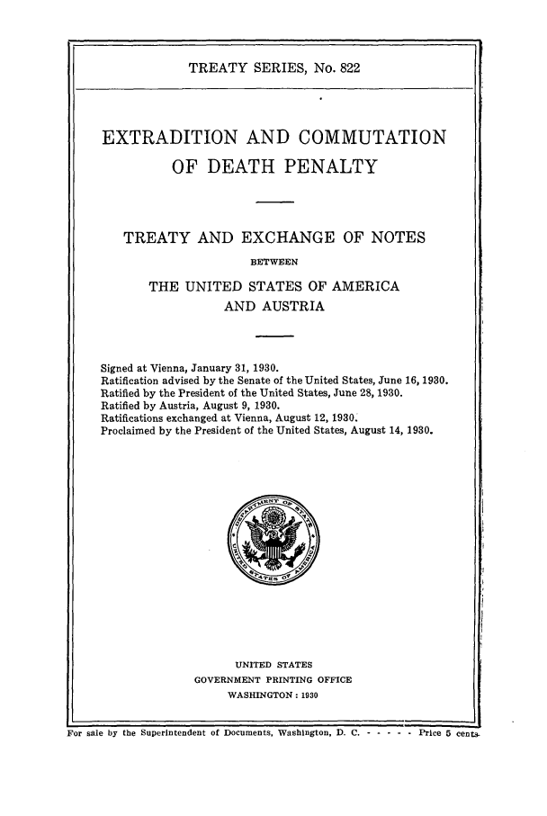 handle is hein.ustreaties/ts00822 and id is 1 raw text is: TREATY SERIES, No. 822
EXTRADITION AND COMMUTATION
OF DEATH PENALTY
TREATY AND EXCHANGE OF NOTES
BETWEEN
THE UNITED STATES OF AMERICA
AND AUSTRIA
Signed at Vienna, January 31, 1930.
Ratification advised by the Senate of the United States, June 16, 1930.
Ratified by the President of the United States, June 28, 1930.
Ratified by Austria, August 9, 1930.
Ratifications exchanged at Vienna, August 12, 1930.
Proclaimed by the President of the United States, August 14, 1930.

UNITED STATES
GOVERNMENT PRINTING OFFICE
WASHINGTON: 1930

For sale by the Superintendent of Documents, Washington, D. C. - -         ---- Price 5 cents.


