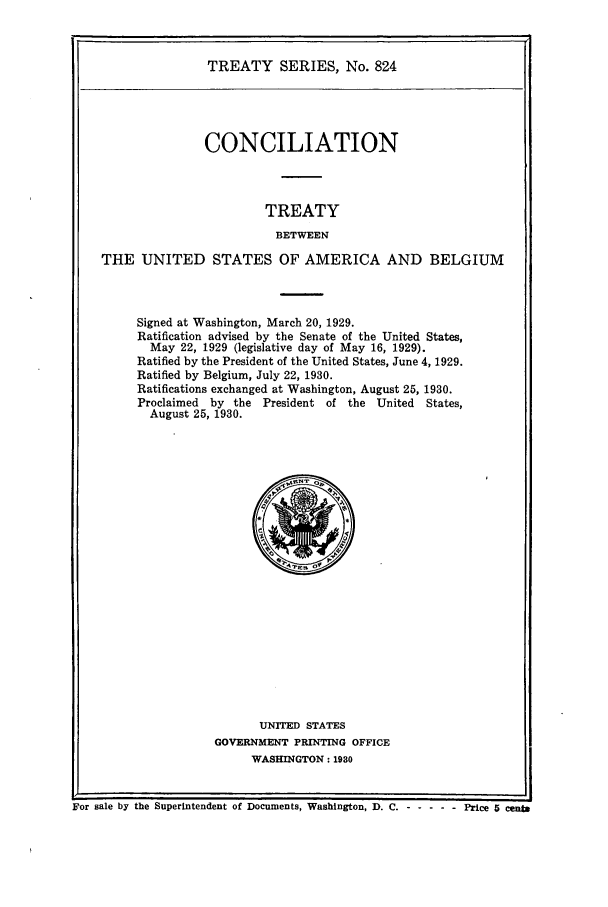 handle is hein.ustreaties/ts00824 and id is 1 raw text is: TREATY SERIES, No. 824

CONCILIATION
TREATY
BETWEEN
THE UNITED STATES OF AMERICA AND BELGIUM

Signed at Washington, March 20, 1929.
Ratification advised by the Senate of the United States,
May 22, 1929 (legislative day of May 16, 1929).
Ratified by the President of the United States, June 4, 1929.
Ratified by Belgium, July 22, 1930.
Ratifications exchanged at Washington, August 25, 1930.
Proclaimed by the President of the United States,
August 25, 1930.

UNITED STATES
GOVERNMENT PRINTING OFFICE
WASHINGTON: 1930

For sale by the Superintendent of Documents, Washington, D. C. - -       ---- Price 5 cenb



