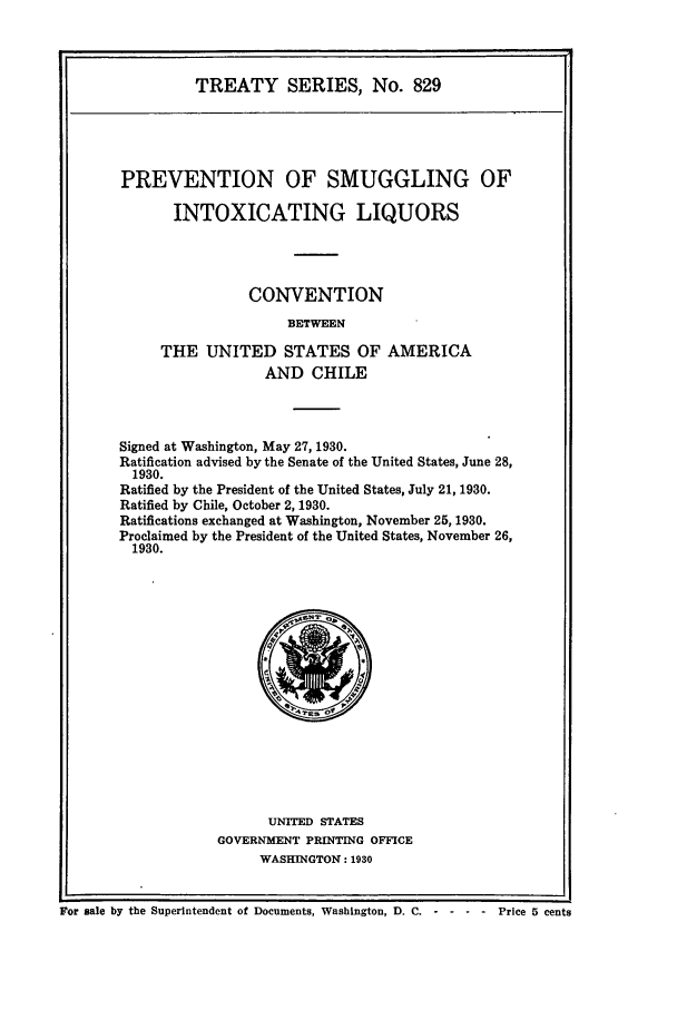 handle is hein.ustreaties/ts00829 and id is 1 raw text is: TREATY SERIES, No. 829
PREVENTION OF SMUGGLING OF
INTOXICATING LIQUORS
CONVENTION
BETWEEN
THE UNITED STATES OF AMERICA
AND CHILE

Signed at Washington, May 27, 1930.
Ratification advised by the Senate of the United States, June 28,
1930.
Ratified by the President of the United States, July 21, 1930.
Ratified by Chile, October 2, 1930.
Ratifications exchanged at Washington, November 25, 1930.
Proclaimed by the President of the United States, November 26,
1930.

UNITED STATES
GOVERNMENT PRINTING OFFICE
WASHINGTON: 1930

For sale by the Superintendent of Documents, Washington, D. C. - - - - Price 5 cents


