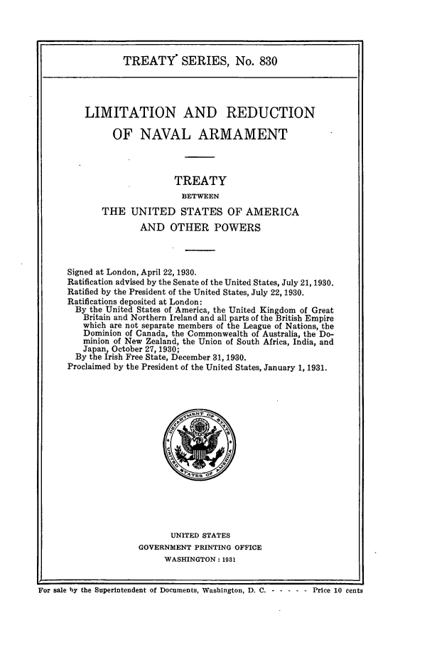 handle is hein.ustreaties/ts00830 and id is 1 raw text is: TREATY SERIES, No. 830
LIMITATION AND REDUCTION
OF NAVAL ARMAMENT
TREATY
BETWEEN
THE UNITED STATES OF AMERICA
AND OTHER POWERS
Signed at London, April 22, 1930.
Ratification advised by the Senate of the United States, July 21, 1930.
Ratified by the President of the United States, July 22, 1930.
Ratifications deposited at London:
By the United States of America, the United Kingdom of Great
Britain and Northern Ireland and all parts of the British Empire
which are not separate members of the League of Nations, the
Dominion of Canada, the Commonwealth of Australia, the Do-
minion of New Zealand, the Union of South Africa, India, and
Japan, October 27, 1930;
By the Irish Free State, December 31, 1930.
Proclaimed by the President of the United States, January 1, 1931.

UNITED STATES
GOVERNMENT PRINTING OFFICE
WASHINGTON: 1931

For sale by the Superintendent of Documents, Washington, D. C. - -       ---- Price 10 cents


