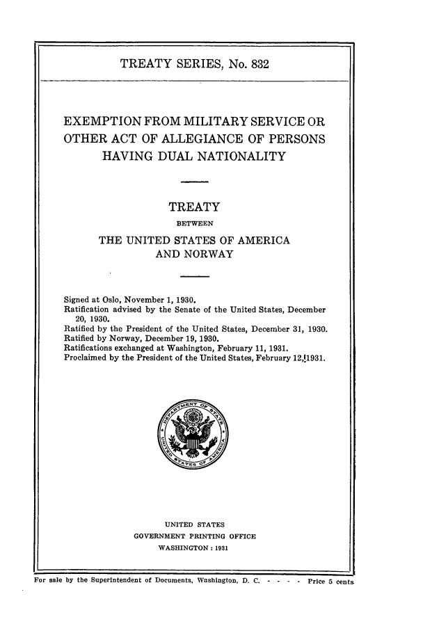 handle is hein.ustreaties/ts00832 and id is 1 raw text is: TREATY SERIES, No. 832

EXEMPTION FROM MILITARY SERVICE OR
OTHER ACT OF ALLEGIANCE OF PERSONS
HAVING DUAL NATIONALITY
TREATY
BETWEEN
THE UNITED STATES OF AMERICA
AND NORWAY

Signed at Oslo, November 1, 1930.
Ratification advised by the Senate of the United States, December
20, 1930.
Ratified by the President of the United States, December 31, 1930.
Ratified by Norway, December 19, 1930.
Ratifications exchanged at Washington, February 11, 1931.
Proclaimed by the President of the United States, February 12,11931.

UNITED STATES
GOVERNMENT PRINTING OFFICE
WASHINGTON: 1931

I I
For sale by the Superintendent of Documents, Washington, D. C. ----Price 5 cents

i


