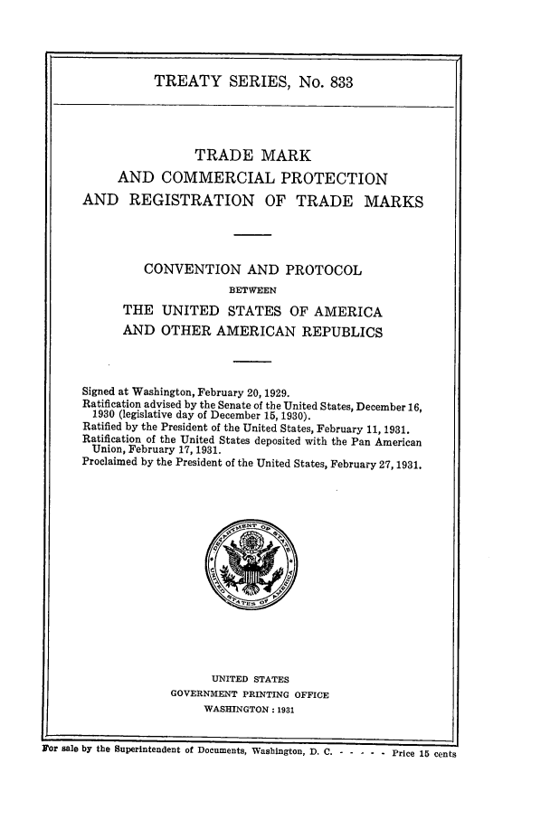 handle is hein.ustreaties/ts00833 and id is 1 raw text is: TREATY SERIES, No. 833

TRADE MARK
AND COMMERCIAL PROTECTION
AND REGISTRATION OF TRADE MARKS
CONVENTION AND PROTOCOL
BETWEEN
THE UNITED STATES OF AMERICA
AND OTHER AMERICAN REPUBLICS
Signed at Washington, February 20, 1929.
Ratification advised by the Senate of the United States, December 16,
1930 (legislative day of December 15, 1930).
Ratified by the President of the United States, February 11, 1931.
Ratification of the United States deposited with the Pan American
Union, February 17, 1931.
Proclaimed by the President of the United States, February 27, 1931.

UNITED STATES
GOVERNMENT PRINTING OFFICE
WASHINGTON: 1931

a ur ~uie ny tue euperlntenclent of Documents, Washington, D. C. ----------Price 15 cents

Mo+r sale by the Superintendent of Documents, Washington, D. C.

-.-... Price 15 cents


