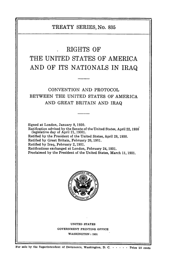 handle is hein.ustreaties/ts00835 and id is 1 raw text is: TREATY SERIES, No. 835
RIGHTS OF
THE UNITED STATES OF AMERICA
AND OF ITS NATIONALS IN IRAQ
CONVENTION AND PROTOCOL
BETWEEN THE UNITED STATES OF AMERICA
AND GREAT BRITAIN AND IRAQ
Signed at London, January 9, 1930.
Ratification advised by the Senate of the United States, April 22, 1930
(legislative day of April 21, 1930).
Ratified by the President of the United States, April 28, 1930.
Ratified by Great Britain, February 20, 1931.
Ratified by Iraq, February 2, 1931.
Ratifications exchanged at London, February 24, 1931.
Proclaimed by the President of the United States, March 11, 1931.

UNITED STATES
GOVERNMENT PRINTING OFFICE
WASHINGTON: 1981

For sale by the Superintendent of Documents, Washington, D. C. - -      ---- Price 10 cents



