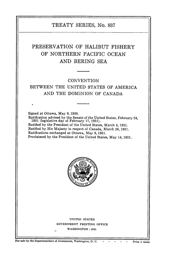 handle is hein.ustreaties/ts00837 and id is 1 raw text is: TREATY SERIES, No. 837

PRESERVATION OF HALIBUT FISHERY
OF NORTHERN PACIFIC OCEAN
AND BERING SEA
CONVENTION
BETWEEN THE UNITED STATES OF AMERICA
AND THE DOMINION OF CANADA
Signed at Ottawa, May 9, 1930.
Ratification advised by the Senate of the United States, February 24,
1931 (legislative day of February 17, 1931).
Ratified by the President of the United States, March 4, 1931.
Ratified by His Majesty in respect of Canada, March 20, 1931.
Ratifications exchanged at Ottawa, May 9, 1931.
Proclaimed by the President of the United States, May 14, 1931.

UNITED STATES
GOVERNMENT PRINTING OFFICE
WASHINGTON: 1931

For sale by the Superintendent of Documents, Washington, D. C.  - - --   -      Price 5 cents


