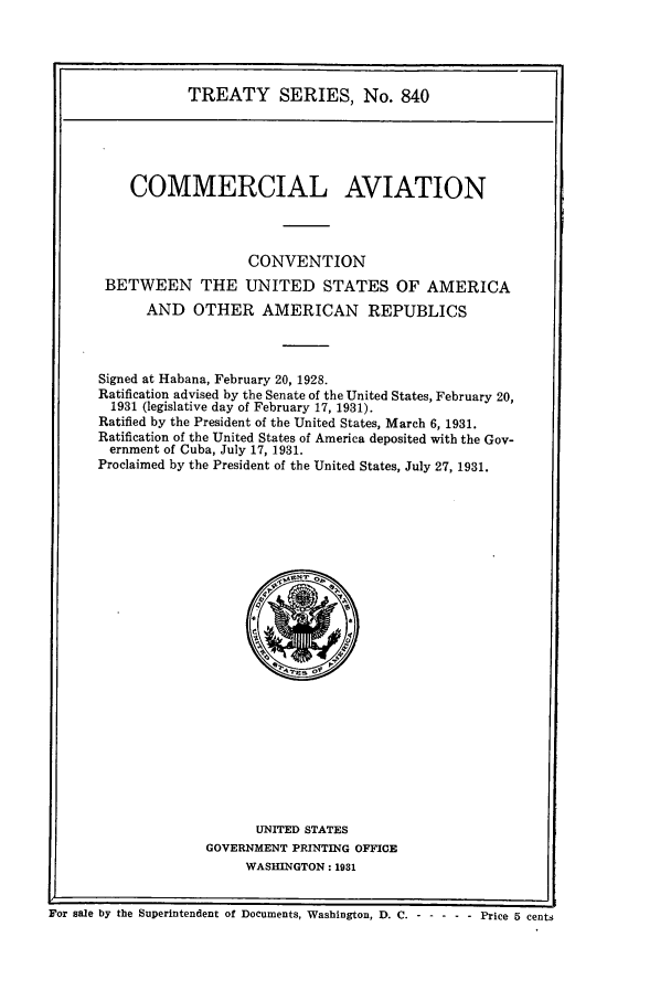 handle is hein.ustreaties/ts00840 and id is 1 raw text is: TREATY SERIES, No. 840
COMMERCIAL AVIATION
CONVENTION
BETWEEN THE UNITED STATES OF AMERICA
AND OTHER AMERICAN REPUBLICS
Signed at Habana, February 20, 1928.
Ratification advised by the Senate of the United States, February 20,
1931 (legislative day of February 17, 1931).
Ratified by the President of the United States, March 6, 1931.
Ratification of the United States of America deposited with the Gov-
ernment of Cuba, July 17, 1931.
Proclaimed by the President of the United States, July 27, 1931.

UNITED STATES
GOVERNMENT PRINTING OFFICE
WASHINGTON: 1931

For sale by the Superintendent of Documents, Washington, D. C. - - ----     Price 5 cen


