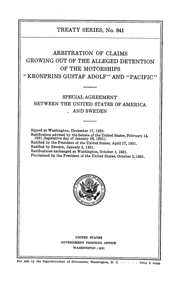 handle is hein.ustreaties/ts00841 and id is 1 raw text is: TREATY SERIES, No. 841
ARBITRATION OF CLAIMS
GROWING OUT OF THE ALLEGED DETENTION
OF THE MOTORSHIPS
KRONPRINS GUSTAF ADOLF AND PACIFIC
SPECIAL AGREEMENT
BETWEEN THE UNITED STATES OF AMERICA
AND SWEDEN
Signed at Washington, December 17, 1930.
Ratification advised by the Senate of the United States, February 14,
1931 (legislative day of January 26, 1931).
Ratified by the President of the United States, April 17, 1931.
Ratified by Sweden, January 3, 1931.
Ratifications exchanged at Washington, October 1, 1931.
Proclaimed by the President of the United States, October 2, 1931.

UNITED STATES
GOVERNMENT PRINTING OFFICE
WASHINGTON: 1931

oen
For sale by the Superintendent of Documents, Washington, D. C.-------Price 5 cents


