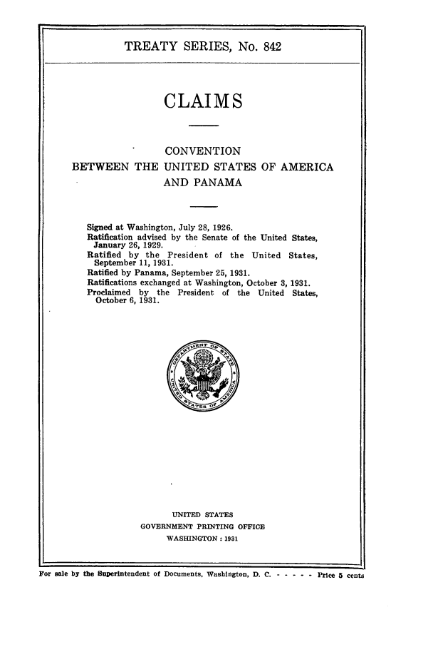 handle is hein.ustreaties/ts00842 and id is 1 raw text is: TREATY SERIES, No. 842
CLAIMS
CONVENTION
BETWEEN THE UNITED STATES OF AMERICA
AND PANAMA
Signed at Washington, July 28, 1926.
Ratification advised by the Senate of the United States,
January 26, 1929.
Ratified by the President of the United         States,
September 11, 1931.
Ratified by Panama, September 25, 1931.
Ratifications exchanged at Washington, October 3, 1931.
Proclaimed  by   the President of the United     States,
October 6, 1931.

UNITED STATES
GOVERNMENT PRINTING OFFICE
WASHINGTON: 1931

For sale by the Superintendent of Documents, Washington, D. C. - -     ---- Price 5 cents


