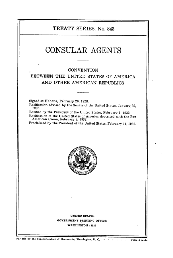 handle is hein.ustreaties/ts00843 and id is 1 raw text is: TREATY SERIES, No. 843
CONSULAR AGENTS
CONVENTION
BETWEEN THE UNITED STATES OF AMERICA
AND OTHER AMERICAN REPUBLICS
Signed at Habana, February 20, 1928.
Ratification advised by the Senate of the United States, January. 22,
1932.
Ratified by the President of the United States, February 1, 1932.
Ratification of the United States of America deposited with the Pan
American Union, February 8, 1932.
Proclaimed by the President of the United States, February 11, 1932.

UNITED STATES
GOVERNMENT PRINTING OFFICE
WASHINGTON: 1982

I I
For sale by the Superintendent of Documents, Washington, D. C.------------Price 5 cents


