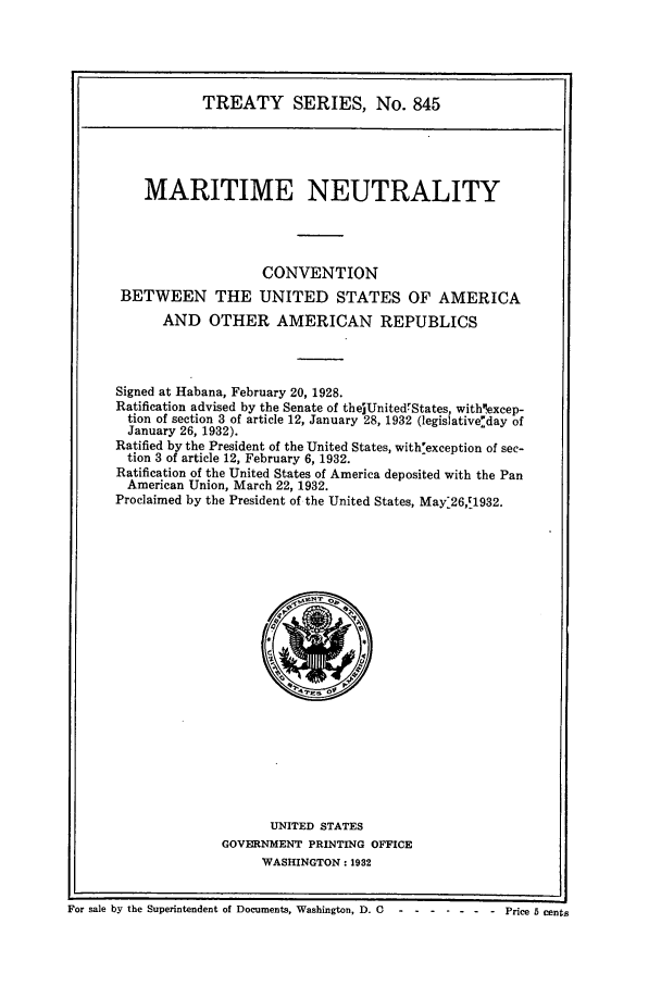 handle is hein.ustreaties/ts00845 and id is 1 raw text is: TREATY SERIES, No. 845
MARITIME NEUTRALITY
CONVENTION
BETWEEN THE UNITED STATES OF AMERICA
AND OTHER AMERICAN REPUBLICS
Signed at Habana, February 20, 1928.
Ratification advised by the Senate of thejUnitedrStates, withxcep-
tion of section 3 of article 12, January 28, 1932 (legislativeday of
January 26, 1932).
Ratified by the President of the United States, with:exception of sec-
tion 3 of article 12, February 6, 1932.
Ratification of the United States of America deposited with the Pan
American Union, March 22, 1932.
Proclaimed by the President of the United States, May:26,c1932.

UNITED STATES
GOVERNMENT PRINTING OFFICE
WASHINGTON: 1932

For sale by the Superintendent of Documents, Washington, D. C      .......Price 5 cents


