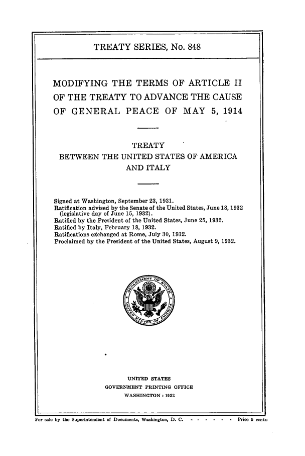 handle is hein.ustreaties/ts00848 and id is 1 raw text is: TREATY SERIES, No. 848
MODIFYING THE TERMS OF ARTICLE II
OF THE TREATY TO ADVANCE THE CAUSE
OF GENERAL PEACE OF MAY 5, 1914
TREATY
BETWEEN THE UNITED STATES OF AMERICA
AND ITALY
Signed at Washington, September 23, 1931.
Ratification advised by the Senate of the United States, June 18, 1932
(legislative day of June 15, 1932).
Ratified by the President of the United States, June 25, 1932.
Ratified by Italy, February 18, 1932.
Ratifications exchanged at Rome, July 30, 1932.
Proclaimed by the President of the United States, August 9, 1932.

UNITED STATES
GOVERNMENT PRINTING OFFICE
WASHINGTON: 1932

For sale by the Superintendent of Documents, Washington, D. C .-- ------            Price 5 cents


