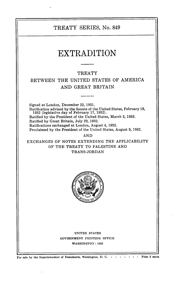 handle is hein.ustreaties/ts00849 and id is 1 raw text is: TREATY SERIES, No. 849

EXTRADITION
TREATY
BETWEEN THE UNITED STATES OF AMERICA
AND GREAT BRITAIN
Signed at London, December 22, 1931.
Ratification advised by the Senate of the United States, February 19,
1932 (legislative day of February 17, 1932).
Ratified by the President of the United States, March 3, 1932.
Ratified by Great Britain, July 29, 1932.
Ratifications exchanged at London, August 4, 1932.
Proclaimed by the President of the United States, August 9, 1932.
AND
EXCHANGES OF NOTES EXTENDING THE APPLICABILITY
OF THE TREATY TO PALESTINE AND
TRANS-JORDAN

UNITED STATES
GOVERNMENT PRINTING OFFICE
WASHINGTON: 1932

I
For sale by the Superintendent of Documents, Washington, D. C.----------Price 5 cents



