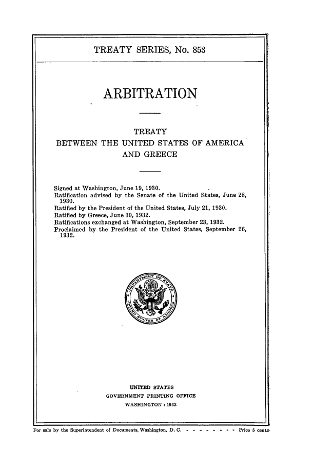 handle is hein.ustreaties/ts00853 and id is 1 raw text is: TREATY SERIES, No. 853
ARBITRATION
TREATY
BETWEEN THE UNITED STATES OF AMERICA
AND GREECE
Signed at Washington, June 19, 1930.
Ratification advised by the Senate of the United States, June 28,
1930.
Ratified by the President of the United States, July 21, 1930.
Ratified by Greece, June 30, 1932.
Ratifications exchanged at Washington, September 23, 1932.
Proclaimed by the President of the United States, September 26,
1932.

UNITED STATES
GOVERNMENT PRINTING OFFICE
WASHINGTON: 1932

For sale by the Superintendent of Documents, Washington, D. C. - -- -------    Price 5 cents,


