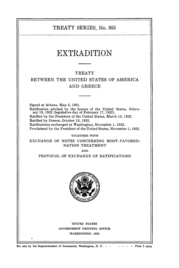 handle is hein.ustreaties/ts00855 and id is 1 raw text is: TREATY SERIES, No. 855

EXTRADITION
TREATY
BETWEEN THE UNITED STATES OF AMERICA
AND GREECE
Signed at Athens, May 6, 1931.
Ratification advised by the Senate of the United States, Febru-
ary 19, 1932 (legislative day of February 17, 1932).
Ratified by the President of the United States, March 10, 1932.
Ratified by Greece, October 13, 1932.
Ratifications exchanged at Washington, November 1, 1932.
Proclaimed by the President of the United States, November 1, 1932.
TOGETHER WITH

EXCHANGE OF

NOTES CONCERNING MOST-FAVORED-
NATION TREATMENT
AND

PROTOCOL OF EXCHANGE OF RATIFICATIONS

UNITED STATES
GOVERNMENT PRINTING OFFICE
WASHINGTON: 1933

For sale by the Superintendent of Documents, Washington, D. C. - -

-. -  .- .  Price  5  cents


