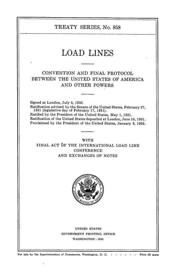 handle is hein.ustreaties/ts00858 and id is 1 raw text is: TREATY SERIES, No. 858
LOAD LINES
CONVENTION AND FINAL PROTOCOL
BETWEEN THE UNITED STATES OF AMERICA
AND OTHER POWERS
Signed at London, July 5, 1930.
Ratification advised by the Senate of the United States, February 27,
1931 (legislative day of February 17, 1931).
Ratified by the President of the United States, May 1, 1931.
Ratification of the United States deposited at London, June 10, 1931.
Proclaimed by the President of the United States, January 5, 1933.
WITH
FINAL ACT bF THE INTERNATIONAL LOAD LINE
CONFERENCE
AND EXCHANGES OF NOTES

UNITED STATES
GOVERNMENT PRINTING OFFICE
WASHINGTON: 1933

For sale by the Superintendent of Documents, Washington, D. C. -------            Price 20 cents



